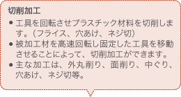 切削加工 工具を回転させプラスチック材料を切削します。（フライス、穴あけ、ネジ切） 被加工材を高速回転し固定した工具を移動させることによって、切削加工ができます。 主な加工は、外丸削り、面削り、中ぐり、穴あけ、ネジ切等。