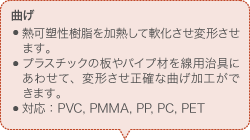 曲げ 熱可塑性樹脂を加熱して軟化させ変形させます。 プラスチックの板やパイプ材を線用治具にあわせて、変形させ正確な曲げ加工ができます。 対応：PVC, PMMA, PP, PC, PET