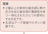 溶接 ２個以上の部材の接合部に熱や圧力を加え接合部が連続性を持つ一体化されたひとつの部材にする方法です。 主流はアーク溶接やスポット溶接です。