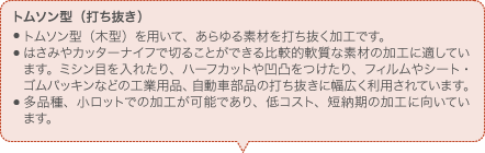 トムソン型（打ち抜き） トムソン型（木型）を用いて、あらゆる素材を打ち抜く加工です。 はさみやカッターナイフで切ることができる比較的軟質な素材の加工に適しています。ミシン目を入れたり、ハーフカットや凹凸をつけたり、フィルムやシート・ゴムパッキンなどの工業用品、自動車部品の打ち抜きに幅広く利用されています。 多品種、小ロットでの加工が可能であり、低コスト、短納期の加工に向いています。