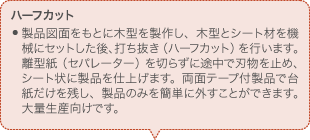 ハーフカット 製品図面をもとに木型を製作し、木型とシート材を機械にセットした後、打ち抜き（ハーフカット）を行います。離型紙（セパレーター）を切らずに途中で刃物を止め、シート状に製品を仕上げます。両面テープ付製品で台紙だけを残し、製品のみを簡単に外すことができます。大量生産向けです。