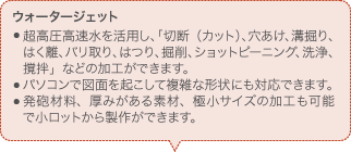ウォータージェット 超高圧高速水を活用し、「切断（カット）、穴あけ、溝掘り、はく離、バリ取り、はつり、掘削、ショットピーニング、洗浄、撹拌」などの加工ができます。 パソコンで図面を起こして複雑な形状にも対応できます。 発砲材料、厚みがある素材、極小サイズの加工も可能で小ロットから製作ができます。